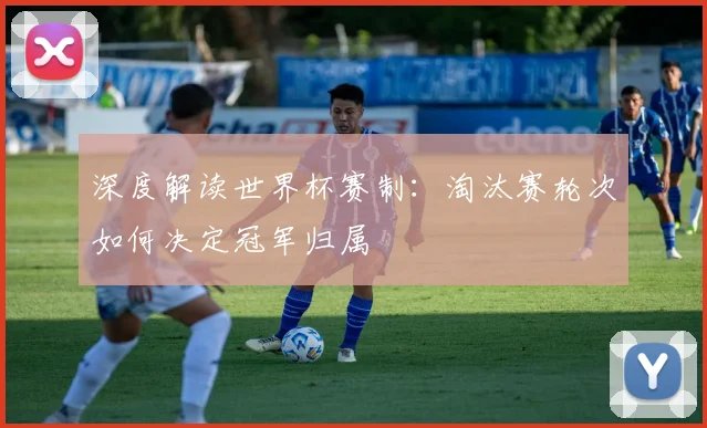 深度解读世界杯赛制:淘汰赛轮次如何决定冠军归属