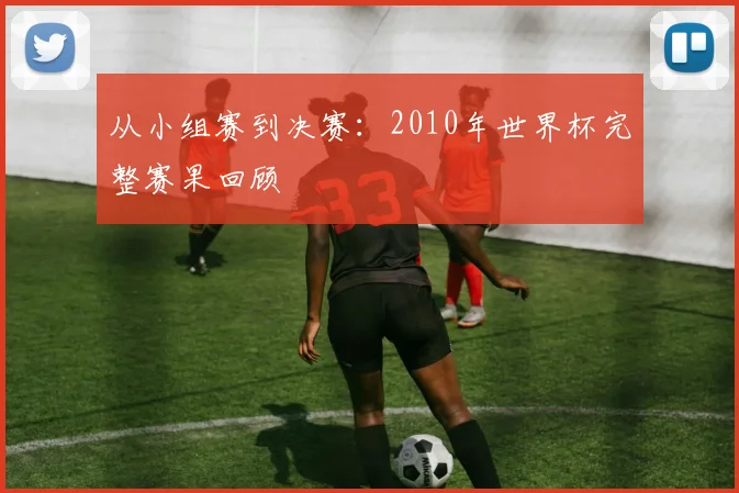 从小组赛到决赛：2010年世界杯完整赛果回顾