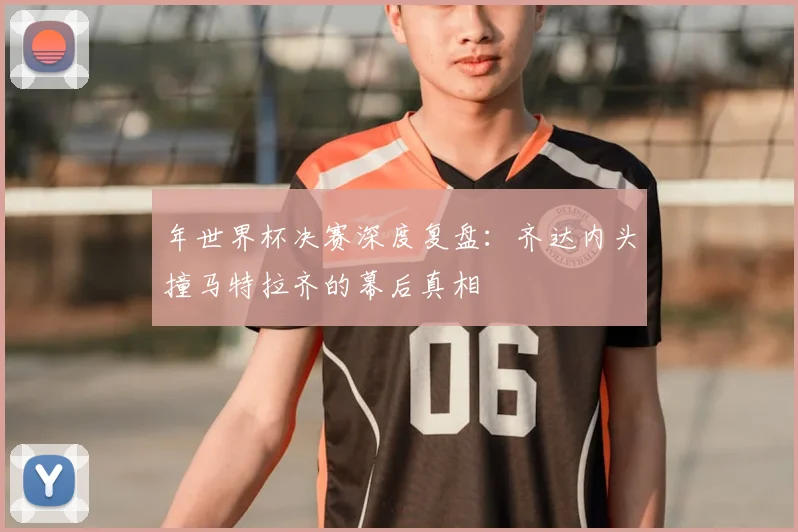 年世界杯决赛深度复盘:齐达内头撞马特拉齐的幕后真相