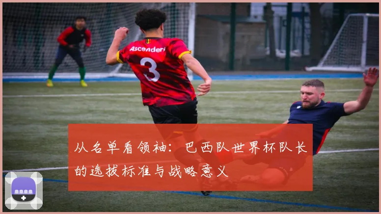 从名单看领袖：巴西队世界杯队长的选拔标准与战略意义
