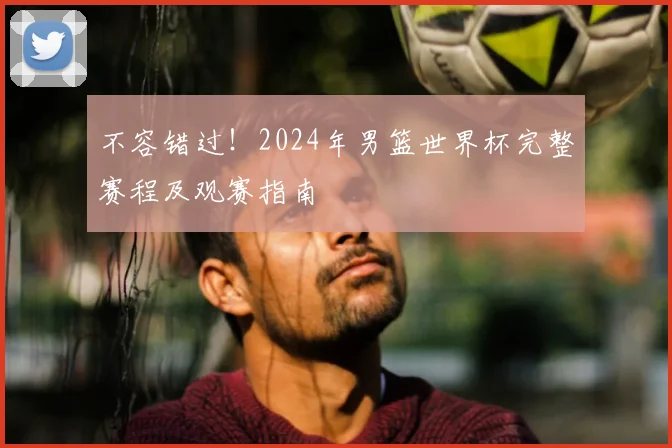不容错过！2024年男篮世界杯完整赛程及观赛指南