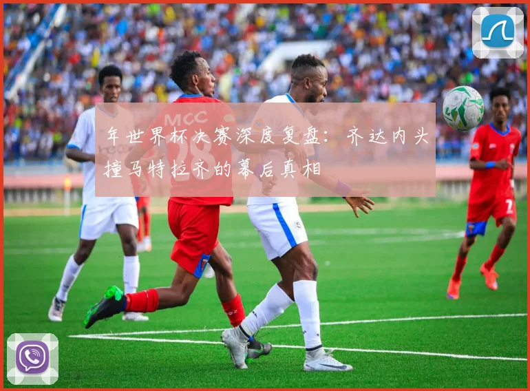 年世界杯决赛深度复盘：齐达内头撞马特拉齐的幕后真相