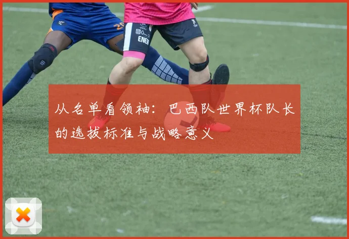 从名单看领袖：巴西队世界杯队长的选拔标准与战略意义