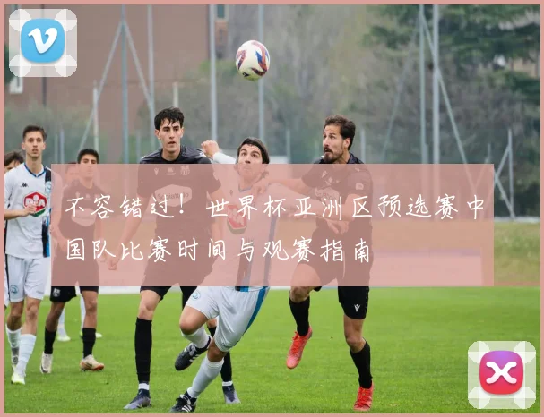 不容错过！世界杯亚洲区预选赛中国队比赛时间与观赛指南