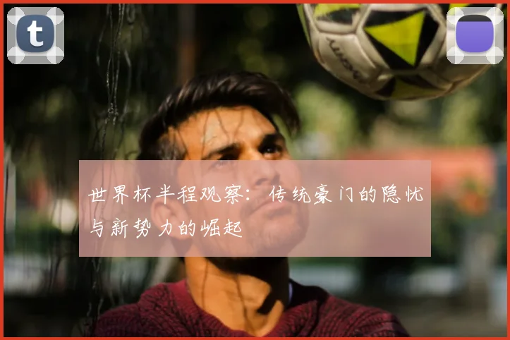 世界杯半程观察:传统豪门的隐忧与新势力的崛起