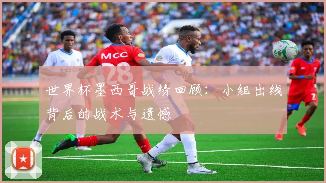 世界杯墨西哥战绩回顾：小组出线背后的战术与遗憾