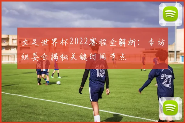 女足世界杯2022赛程全解析：专访组委会揭秘关键时间节点
