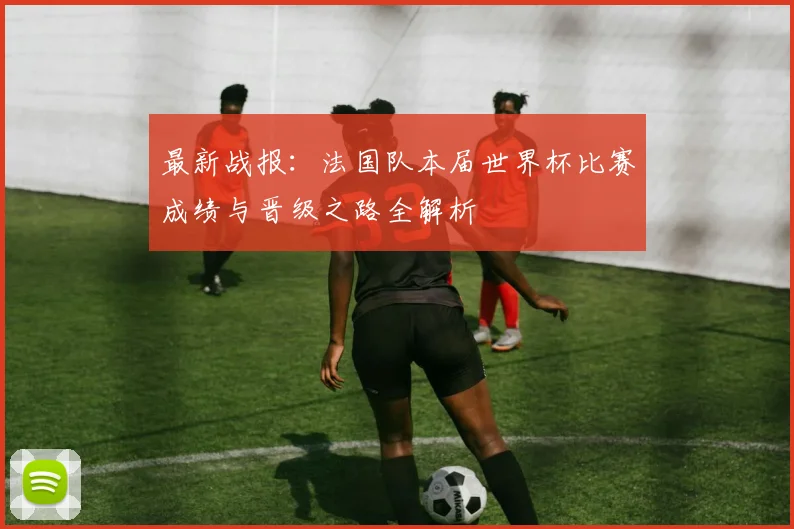 最新战报：法国队本届世界杯比赛成绩与晋级之路全解析