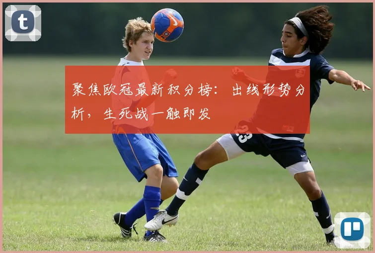 聚焦欧冠最新积分榜：出线形势分析，生死战一触即发