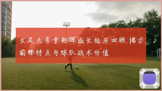 女足九号索朝晖成长经历回顾 揭示前锋特点与球队战术价值