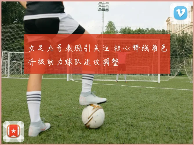 女足九号表现引关注 核心锋线角色升级助力球队进攻调整